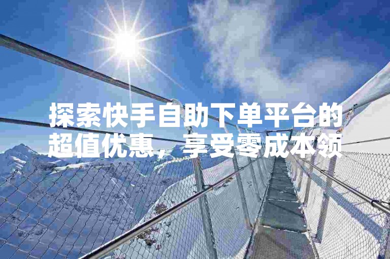 探索快手自助下单平台的超值优惠，享受零成本领取福利的便捷服务。