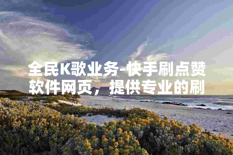 全民K歌业务-快手刷点赞软件网页，提供专业的刷赞服务。