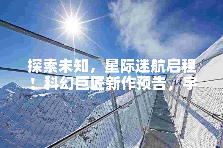 探索未知，星际迷航启程！科幻巨匠新作预告，宇宙奥秘邀你共解✨