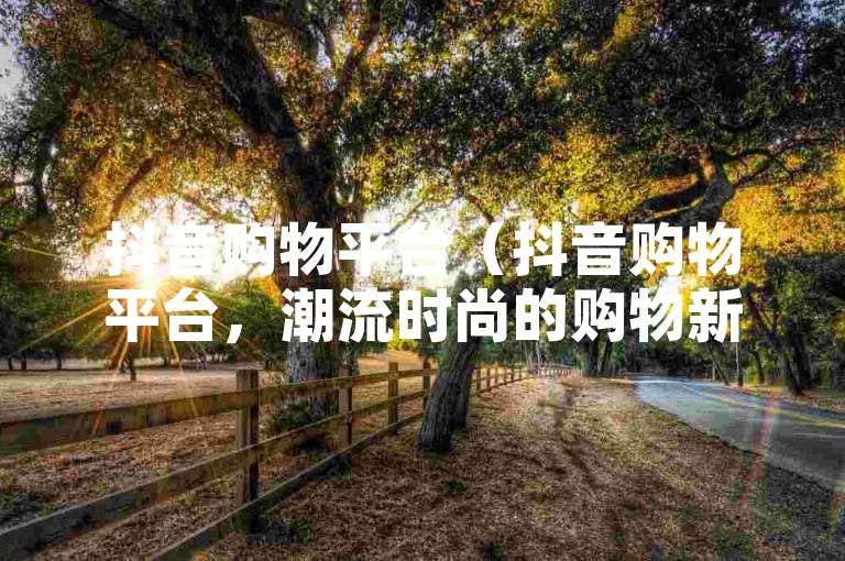 抖音购物平台（抖音购物平台，潮流时尚的购物新体验）