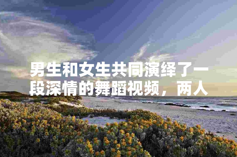 男生和女生共同演绎了一段深情的舞蹈视频，两人默契配合，展现了一场触动人心的共舞表演。