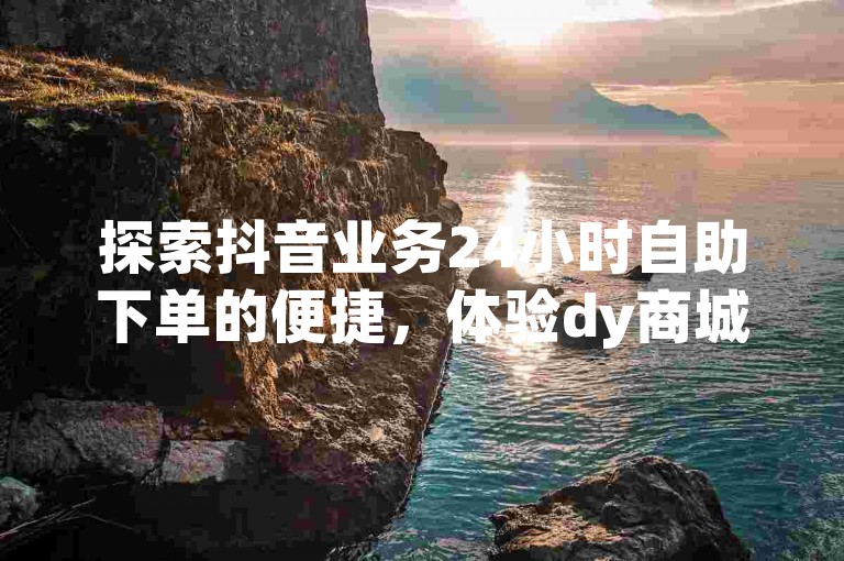 探索抖音业务24小时自助下单的便捷，体验dy商城的低价魅力。