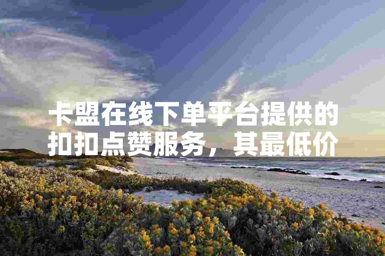 卡盟在线下单平台提供的扣扣点赞服务，其最低价格是多少呢？