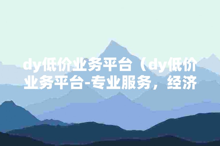dy低价业务平台（dy低价业务平台-专业服务，经济实惠）