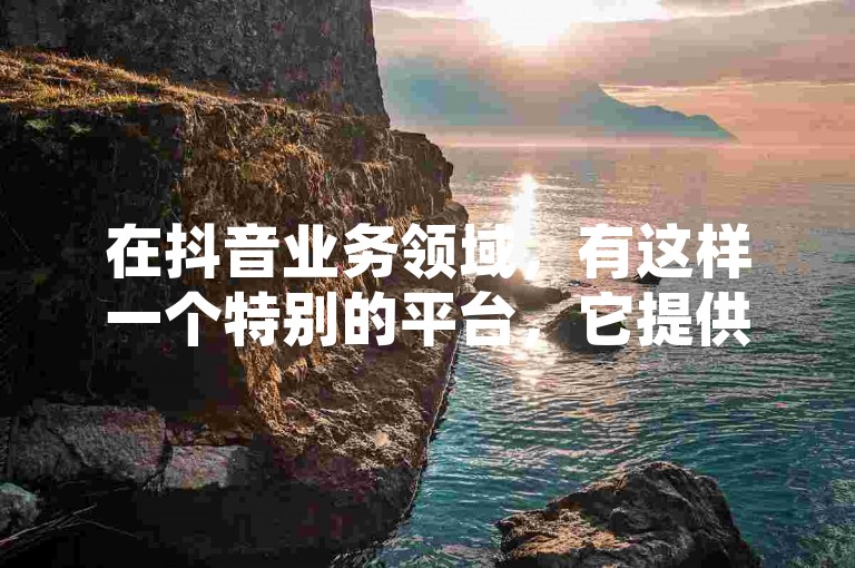 在抖音业务领域，有这样一个特别的平台，它提供24小时在线下单服务且免费，只需1元就能获取1000粉丝。