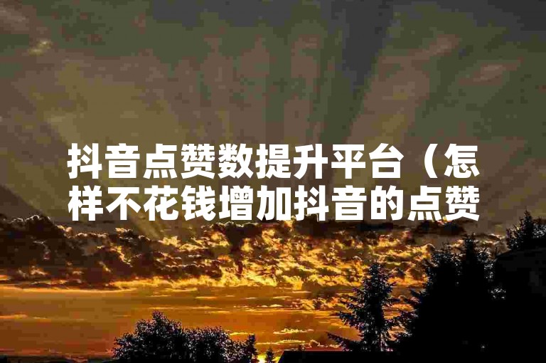 抖音点赞数提升平台（怎样不花钱增加抖音的点赞量）