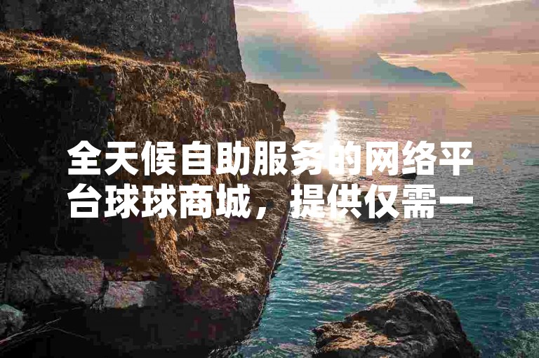 全天候自助服务的网络平台球球商城，提供仅需一元即可获得一万访客量的QQ空间人气提升服务。