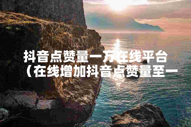 抖音点赞量一万在线平台（在线增加抖音点赞量至一万的平台推荐）
