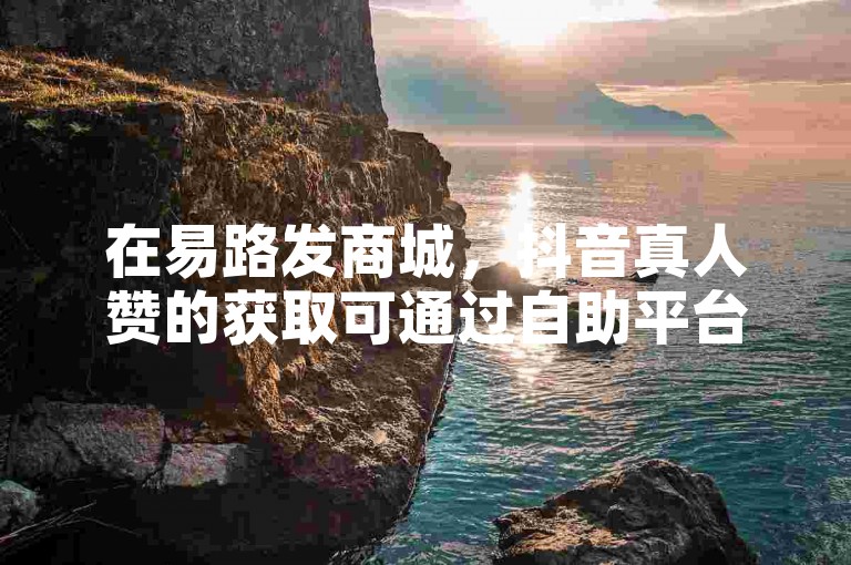 在易路发商城，抖音真人赞的获取可通过自助平台业务下单实现，方便快捷。
