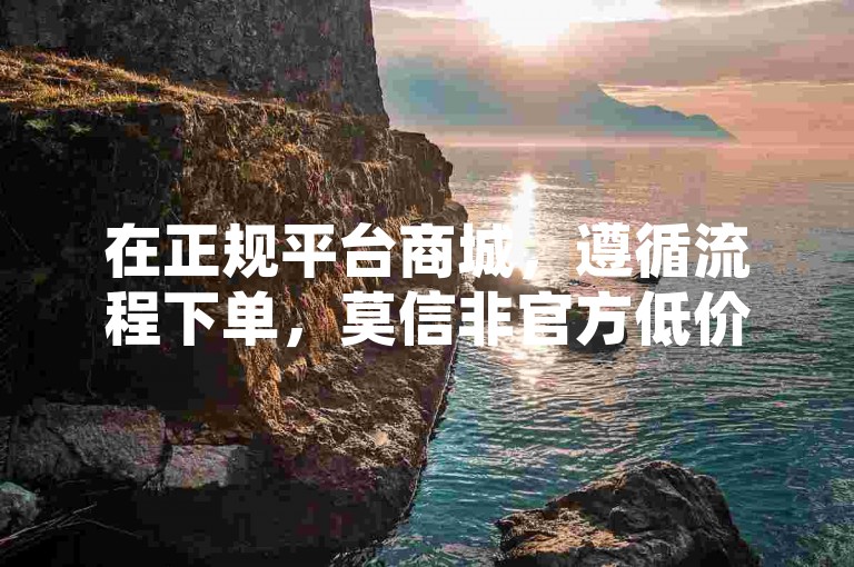 在正规平台商城，遵循流程下单，莫信非官方低价渠道。