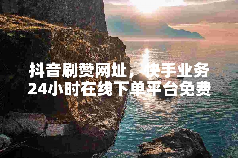 抖音刷赞网址，快手业务24小时在线下单平台免费。