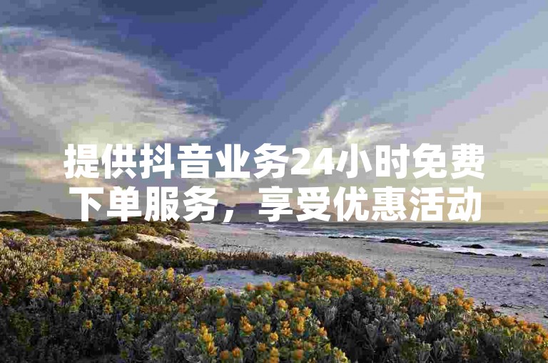 提供抖音业务24小时免费下单服务，享受优惠活动。