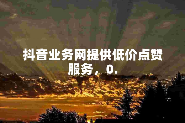抖音业务网提供低价点赞服务，0.5元可购1000赞并自助下单。