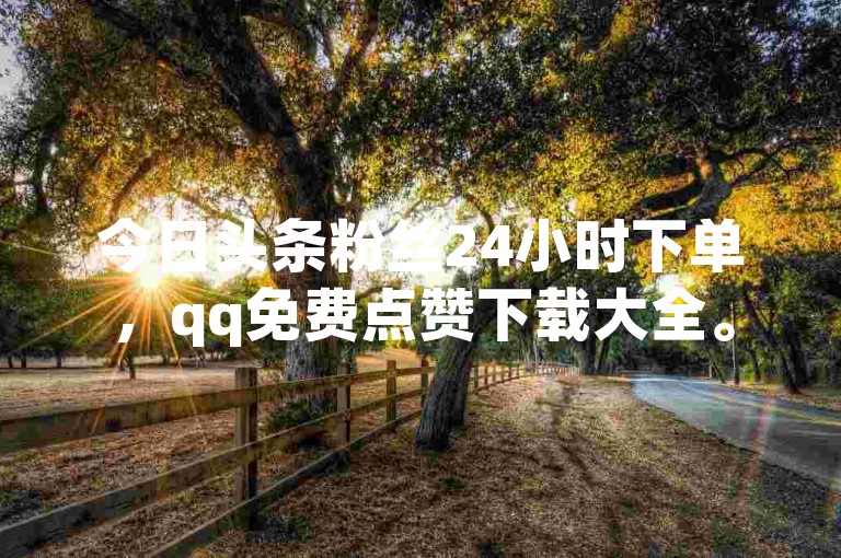 今日头条粉丝24小时下单，qq免费点赞下载大全。
