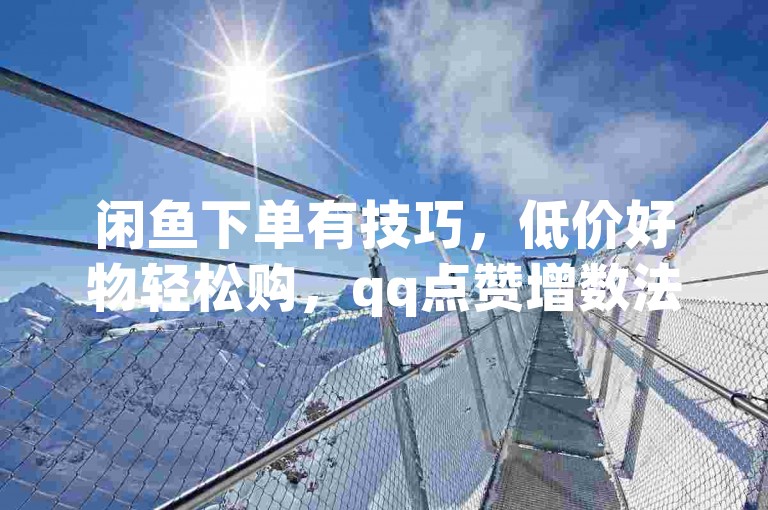 闲鱼下单有技巧，低价好物轻松购，qq点赞增数法揭秘。