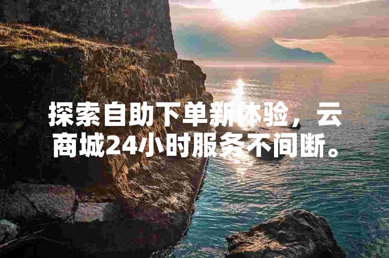 探索自助下单新体验，云商城24小时服务不间断。