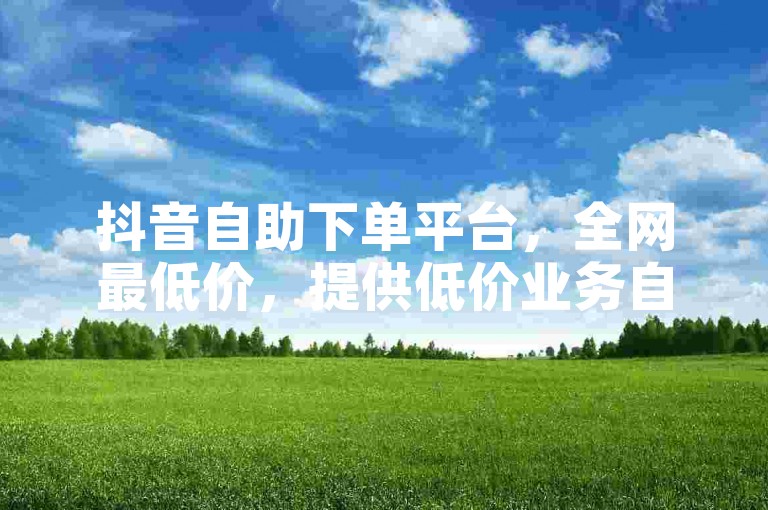 抖音自助下单平台，全网最低价，提供低价业务自助下单服务。