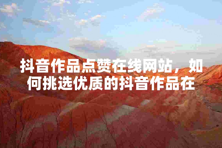 抖音作品点赞在线网站，如何挑选优质的抖音作品在线点赞服务？