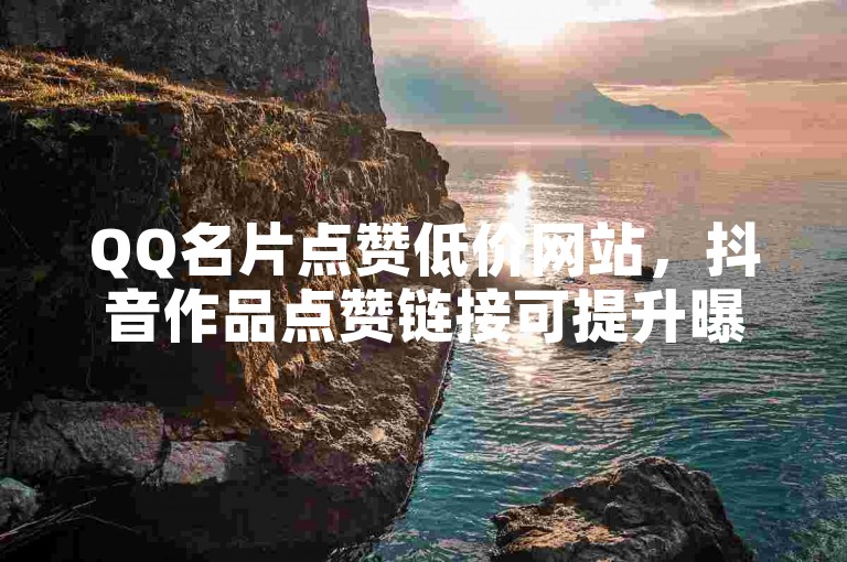 QQ名片点赞低价网站，抖音作品点赞链接可提升曝光度。
