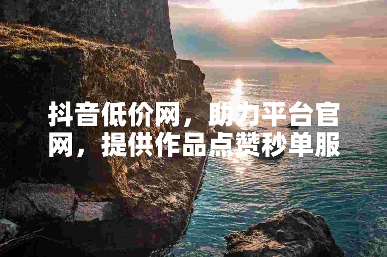 抖音低价网，助力平台官网，提供作品点赞秒单服务。