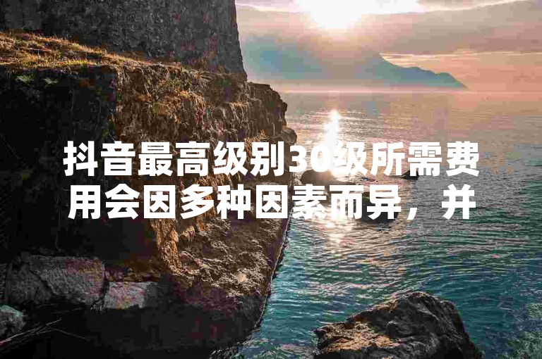 抖音最高级别30级所需费用会因多种因素而异，并非固定数额。