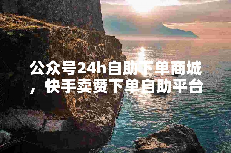 公众号24h自助下单商城，快手卖赞下单自助平台。