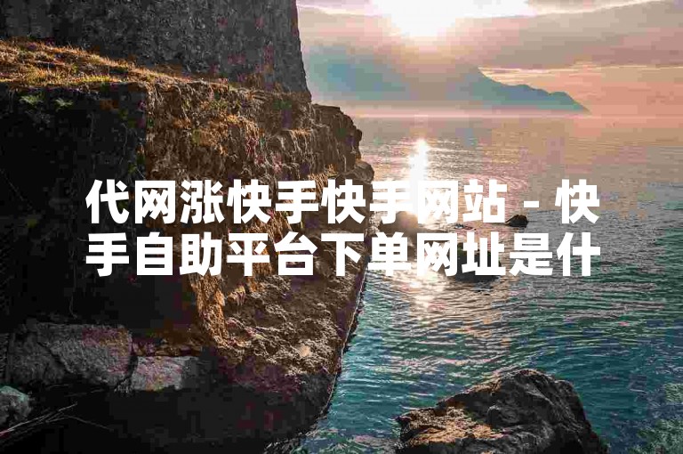 代网涨快手快手网站 - 快手自助平台下单网址是什么
