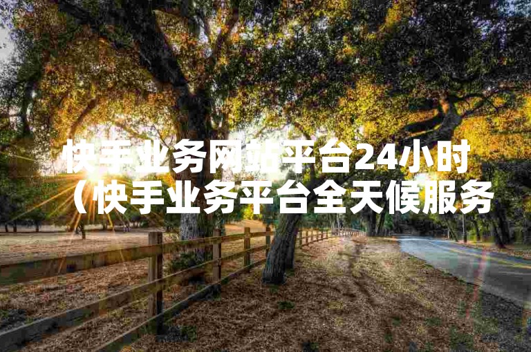 快手业务网站平台24小时（快手业务平台全天候服务助力创作者成功）