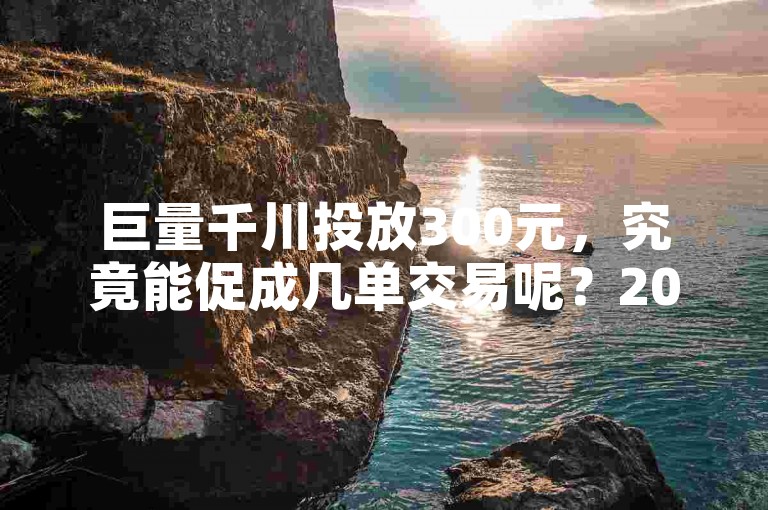 巨量千川投放300元，究竟能促成几单交易呢？2025年必学技巧揭秘。