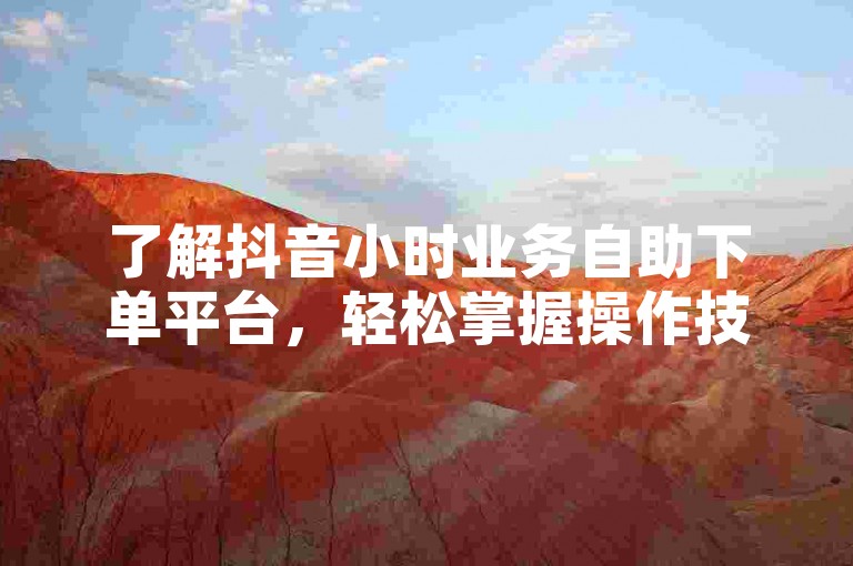 了解抖音小时业务自助下单平台，轻松掌握操作技巧。