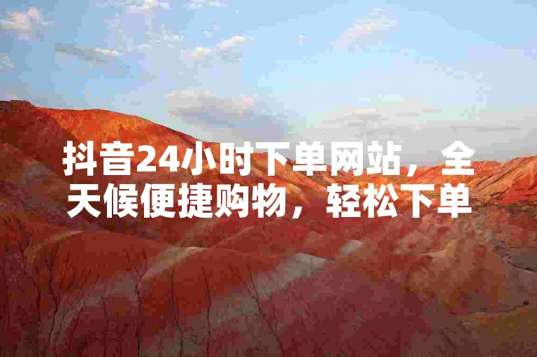 抖音24小时下单网站，全天候便捷购物，轻松下单。