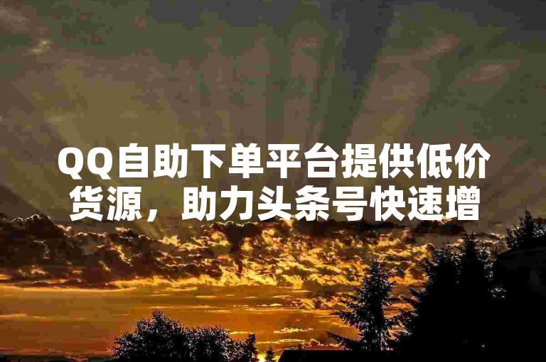 QQ自助下单平台提供低价货源，助力头条号快速增粉。