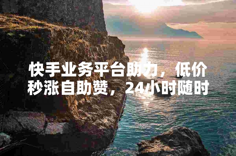 快手业务平台助力，低价秒涨自助赞，24小时随时发货。