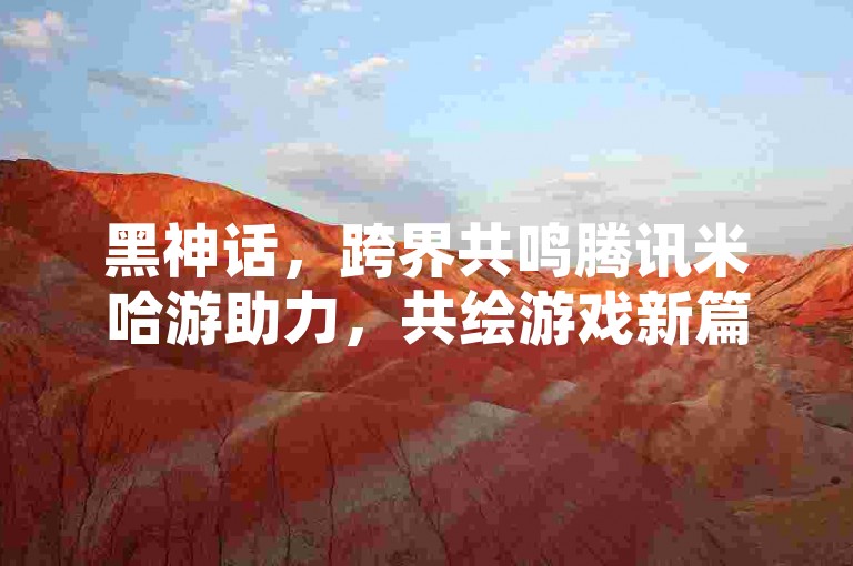 黑神话，跨界共鸣腾讯米哈游助力，共绘游戏新篇章🔥