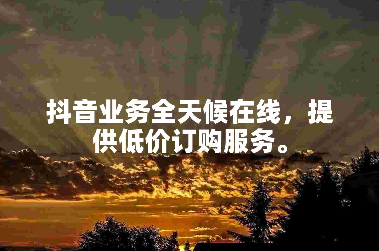 抖音业务全天候在线，提供低价订购服务。