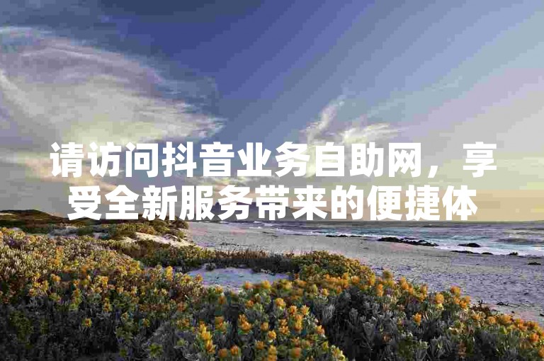 请访问抖音业务自助网，享受全新服务带来的便捷体验。