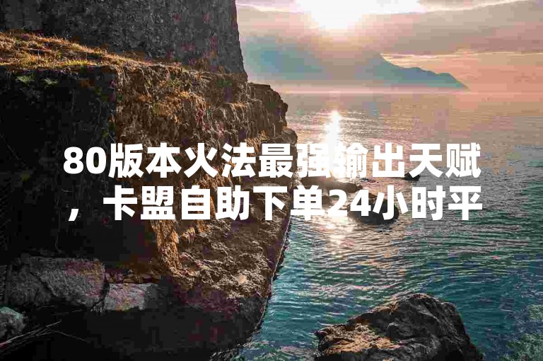 80版本火法最强输出天赋，卡盟自助下单24小时平台。