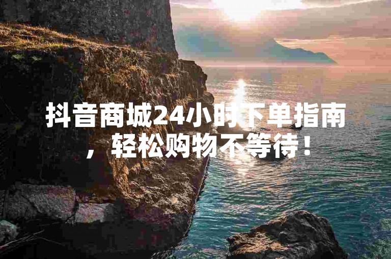 抖音商城24小时下单指南，轻松购物不等待！