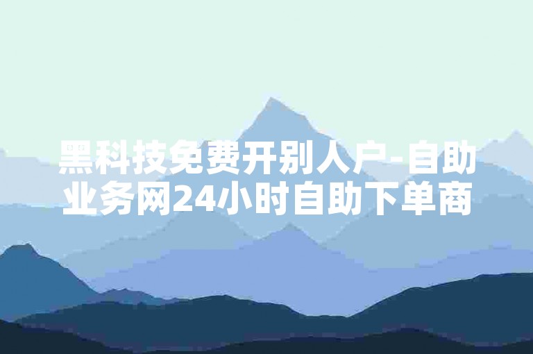 黑科技免费开别人户-自助业务网24小时自助下单商城