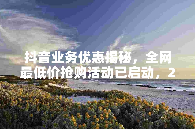 抖音业务优惠揭秘，全网最低价抢购活动已启动，2024年必学！