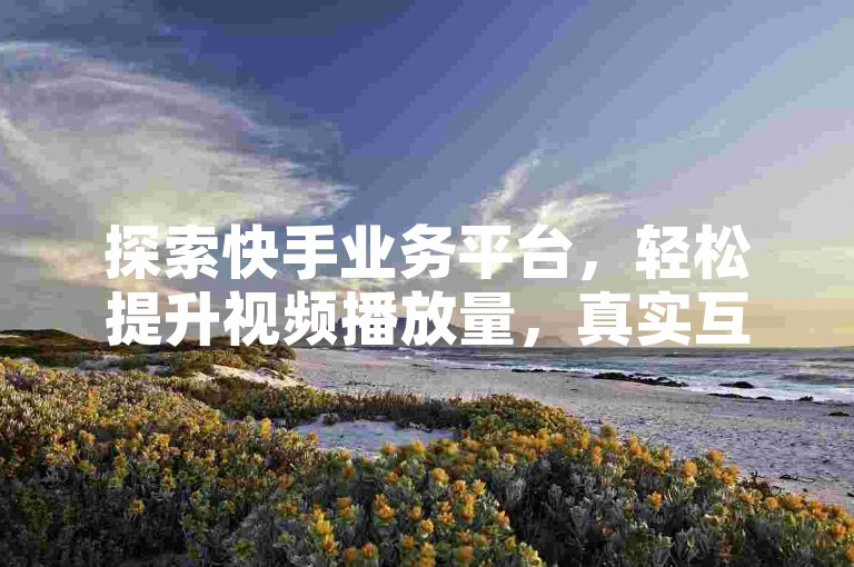 探索快手业务平台，轻松提升视频播放量，真实互动评论助力热度飙升！
