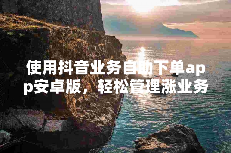 使用抖音业务自助下单app安卓版，轻松管理涨业务。