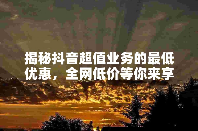 揭秘抖音超值业务的最低优惠，全网低价等你来享！