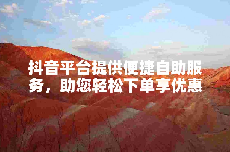 抖音平台提供便捷自助服务，助您轻松下单享优惠。