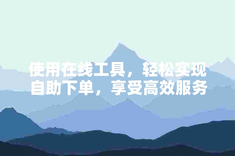 使用在线工具，轻松实现自助下单，享受高效服务。