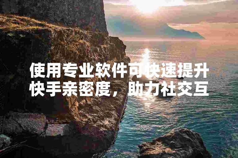 使用专业软件可快速提升快手亲密度，助力社交互动更紧密。