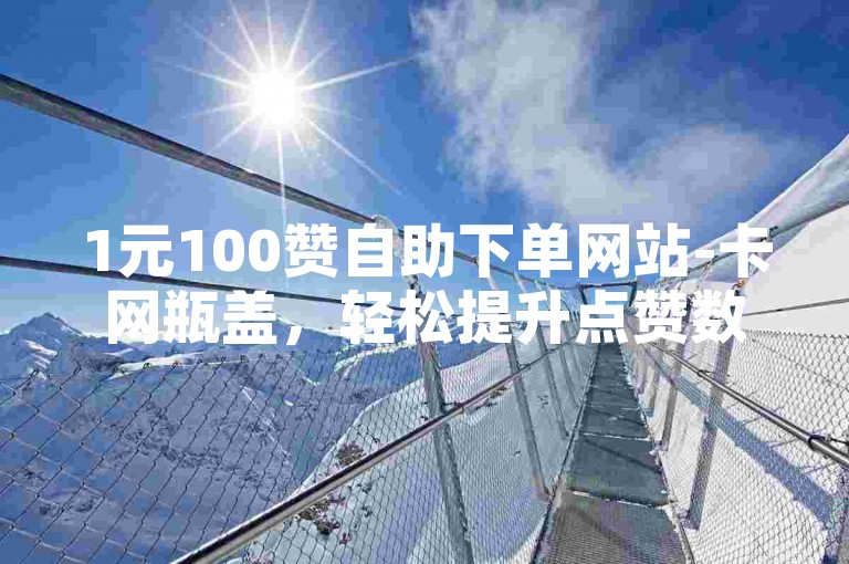 1元100赞自助下单网站-卡网瓶盖，轻松提升点赞数。