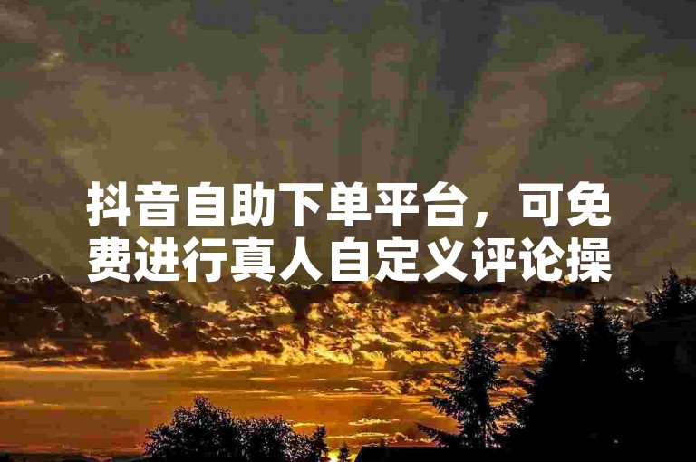 抖音自助下单平台，可免费进行真人自定义评论操作。