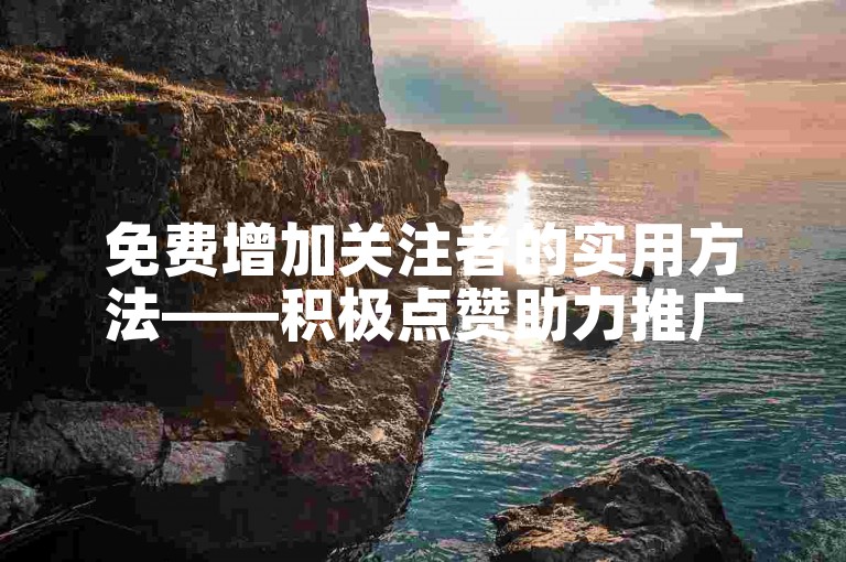 免费增加关注者的实用方法——积极点赞助力推广。