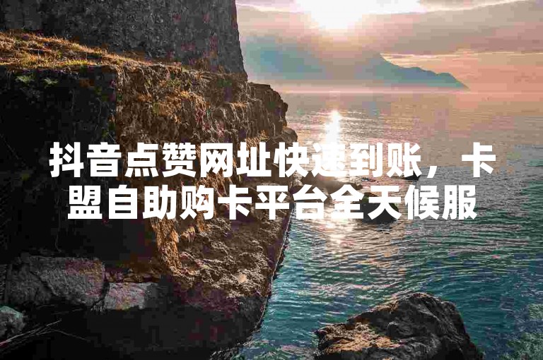 抖音点赞网址快速到账，卡盟自助购卡平台全天候服务。
